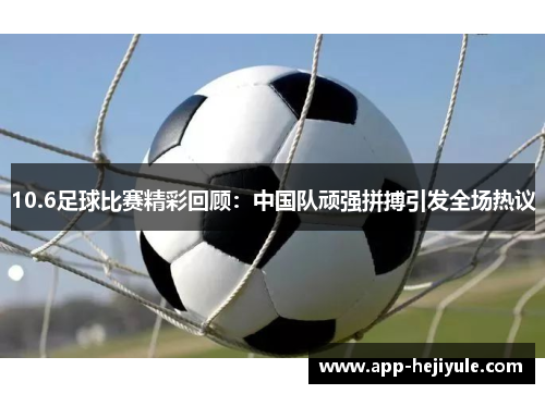 10.6足球比赛精彩回顾：中国队顽强拼搏引发全场热议